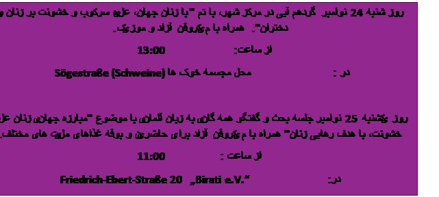 Tekstvak: روز شنبه 24 نوامبر  گردهم آیی در مرکز شهر، با تم "با زنان جهان، علیه سرکوب و خشونت بر زنان و دختران".  همراه با میکروفن آزاد و موزیک.
از ساعت:                    13:00   
 در :                        محل مجسمه خوک ها   Sögestraße (Schweine)

روز یکشنبه 25 نوامبر جلسه بحث و گفتگو همه گانی به زبان آلمانی با موضوع "مبارزه جهانی زنان علیه خشونت، با هدف رهایی زنان" همراه با میکروفن آزاد برای حاضرین و بوفه غذاهای ملیت های مختلف.
 از ساعت :                11:00
در:                       Friedrich-Ebert-Straße 20   „Birati e.V.“    
