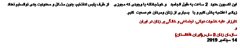 Tekstvak: این اکسیون حدود 2 ساعت به طول انجامید و خوشبختانه با وجودی که مجوزی از طرف پلیس نداشتیم، بدون مشکل و محدودیت جدی توانستیم تعداد زیادی اعلامیه پخش کنیم و با  بسیاری از زنان ومردان هم صحبت  کنیم.
کارزار علیه خشونت دولتی، اجتماعی و خانگی بر زنان در ایران
و
سازمان زنان 8 مارس(ایران-افغانستان)
14 سپتامبر 2019

