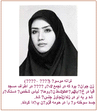 Tekstvak:  
ترانه موسوی (۱۳۶۰ - ۱۳۸۸)
زن جوانی بود که در تجمع ۷ تیر ۱۳۸۸ در اطراف مسجد قبا در خیابان  شریعتی توسط نیروهای لباس شخصی دستگیر شد و به او در زندان تجاوز جنسی شد.
 جسد سوخته وی را در حومه قزوین پیدا کردند.

